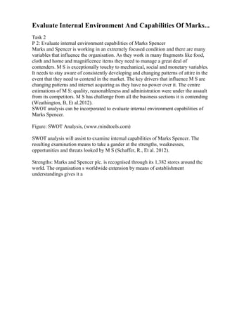 Evaluate Internal Environment And Capabilities Of Marks...
Task 2
P 2: Evaluate internal environment capabilities of Marks Spencer
Marks and Spencer is working in an extremely focused condition and there are many
variables that influence the organisation. As they work in many fragments like food,
cloth and home and magnificence items they need to manage a great deal of
contenders. M S is exceptionally touchy to mechanical, social and monetary variables.
It needs to stay aware of consistently developing and changing patterns of attire in the
event that they need to contend in the market. The key drivers that influence M S are
changing patterns and internet acquiring as they have no power over it. The centre
estimations of M S: quality, reasonableness and administration were under the assault
from its competitors. M S has challenge from all the business sections it is contending
(Weathington, B, Et al.2012).
SWOT analysis can be incorporated to evaluate internal environment capabilities of
Marks Spencer.
Figure: SWOT Analysis, (www.mindtools.com)
SWOT analysis will assist to examine internal capabilities of Marks Spencer. The
resulting examination means to take a gander at the strengths, weaknesses,
opportunities and threats looked by M S (Schaffer, R., Et al. 2012).
Strengths: Marks and Spencer plc. is recognised through its 1,382 stores around the
world. The organisation s worldwide extension by means of establishment
understandings gives it a
 