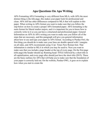 Apa Questions On Apa Writing
APA Formatting APA Formatting is very different from MLA, with APA the most
distinct thing is the title page, this makes your paper look for professional and
clean. APA still has other differences compared to MLA that will explain in this
paper. When writing in APA format you want to make sure that you follow the
step below on how to create a proper APA formatted paper. APA formatting is the
main format for liberal studies majors, and it is important for you to know how to
correctly write in it so you can have a structured and professional paper. General
Information on APA In APA writing you want to make sure you follow all of the
steps that are necessary, and this paragraph will give you general information
about how to use and type your paper in APA format. According to Purdue Owl, the
first thing you should do is make sure your lines are double spaced with 1 margins
on all sides, and APA recommends using 12 pt. Times New Roman font. That
information is similar to MLA in which you may be used to. Next you want to
make sure that you include a page header at the top of every page. On the first page
(title page) the header should say Running head: TITLE followed by a short title in
all capitalization, and every page after should just have the short title (2015). These
are the basic outlines for APA that will help you to make sure that the foundation of
your paper is correctly laid out. On the website, Purdue OWL, it goes on to explain
how when you start to create the
 