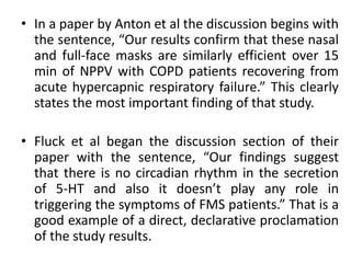• In a paper by Anton et al the discussion begins with
the sentence, “Our results confirm that these nasal
and full-face masks are similarly efficient over 15
min of NPPV with COPD patients recovering from
acute hypercapnic respiratory failure.” This clearly
states the most important finding of that study.
• Fluck et al began the discussion section of their
paper with the sentence, “Our findings suggest
that there is no circadian rhythm in the secretion
of 5-HT and also it doesn’t play any role in
triggering the symptoms of FMS patients.” That is a
good example of a direct, declarative proclamation
of the study results.
 