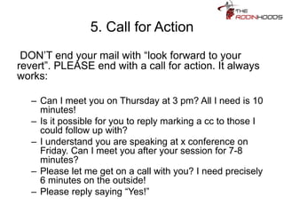 5. Call for Action
DON’T end your mail with “look forward to your
revert”. PLEASE end with a call for action. It always
works:
– Can I meet you on Thursday at 3 pm? All I need is 10
minutes!
– Is it possible for you to reply marking a cc to those I
could follow up with?
– I understand you are speaking at x conference on
Friday. Can I meet you after your session for 7-8
minutes?
– Please let me get on a call with you? I need precisely
6 minutes on the outside!
– Please reply saying “Yes!”
 