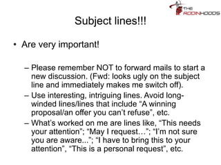 Subject lines!!!
• Are very important!
– Please remember NOT to forward mails to start a
new discussion. (Fwd: looks ugly on the subject
line and immediately makes me switch off).
– Use interesting, intriguing lines. Avoid long-
winded lines/lines that include “A winning
proposal/an offer you can’t refuse”, etc.
– What’s worked on me are lines like, “This needs
your attention”; “May I request…”; “I’m not sure
you are aware...”; “I have to bring this to your
attention”, “This is a personal request”, etc.
 