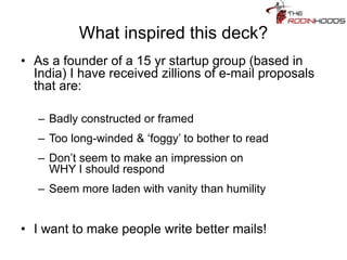 What inspired this deck?
• As a founder of a 15 yr startup group (based in
India) I have received zillions of e-mail proposals
that are:
– Badly constructed or framed
– Too long-winded & ‘foggy’ to bother to read
– Don’t seem to make an impression on
WHY I should respond
– Seem more laden with vanity than humility
• I want to make people write better mails!
 