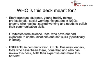 WHO is this deck meant for?
• Entrepreneurs, students, young freshly minted
professionals, social workers, volunteers in NGOs,
anyone who has just started working and needs to polish
their communication skills.
• Graduates from science, tech, who have not had
exposure to communications and soft skills (specifically
in India).
• EXPERTS in communication, CEOs, Business leaders,
folks who have ‘been there, done that’ and who can
review this deck, ADD their expertise and make this
better!!!
 
