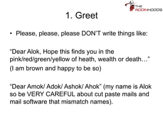 1. Greet
• Please, please, please DON’T write things like:
“Dear Alok, Hope this finds you in the
pink/red/green/yellow of heath, wealth or death…”
(I am brown and happy to be so)
“Dear Amok/ Adok/ Ashok/ Ahok” (my name is Alok
so be VERY CAREFUL about cut paste mails and
mail software that mismatch names).
 