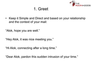 1. Greet
• Keep it Simple and Direct and based on your relationship
and the context of your mail:
“Alok, hope you are well.”
“Hey Alok, it was nice meeting you.”
“Hi Alok, connecting after a long time.”
“Dear Alok, pardon this sudden intrusion of your time.”
 