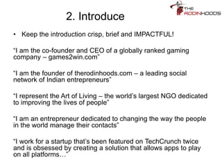 2. Introduce
• Keep the introduction crisp, brief and IMPACTFUL!
“I am the co-founder and CEO of a globally ranked gaming
company – games2win.com”
“I am the founder of therodinhoods.com – a leading social
network of Indian entrepreneurs”
“I represent the Art of Living – the world’s largest NGO dedicated
to improving the lives of people”
“I am an entrepreneur dedicated to changing the way the people
in the world manage their contacts”
“I work for a startup that’s been featured on TechCrunch twice
and is obsessed by creating a solution that allows apps to play
on all platforms…”
 