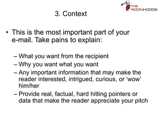 3. Context
• This is the most important part of your
e-mail. Take pains to explain:
– What you want from the recipient
– Why you want what you want
– Any important information that may make the
reader interested, intrigued, curious, or ‘wow’
him/her
– Provide real, factual, hard hitting pointers or
data that make the reader appreciate your pitch
 