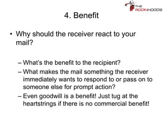 4. Benefit
• Why should the receiver react to your
mail?
– What’s the benefit to the recipient?
– What makes the mail something the receiver
immediately wants to respond to or pass on to
someone else for prompt action?
– Even goodwill is a benefit! Just tug at the
heartstrings if there is no commercial benefit!
 