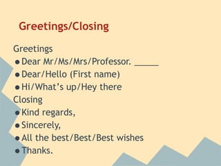 Greetings/Closing
Greetings
•Dear Mr/Ms/Mrs/Professor. _____
•Dear/Hello (First name)
•Hi/What’s up/Hey there
Closing
•Kind regards,
•Sincerely,
•All the best/Best/Best wishes
•Thanks.