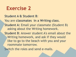 Exercise 2
Student A & Student B:
You are classmates in a Writing class.
Student A: Email your classmate (Student B)
asking about the Writing homework.
Student B: Answer student A's email about the
Writing homework, and ask if they would
like to go to the beach with you and your
roommate tomorrow.
Switch the roles and send e-mails.