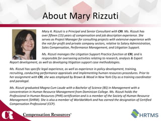 About Mary Rizzuti
                        Mary A. Rizzuti is a Principal and Senior Consultant with CRI. Ms. Rizzuti has
                        over fifteen (15) years of compensation and job description experience. She
                        serves as Project Manager for consulting projects with extensive experience with
                        the not-for-profit and private company sectors, relative to Salary Administration,
                        Sales Compensation, Performance Management, and Litigation Support.
                      Ms. Rizzuti manages the Litigation Support Practice function at CRI, and is
                      responsible for overseeing activities relating to research, analysis & Expert
Report development, as well as developing litigation support case methodologies.
Ms. Rizzuti has specific legal experience, as well as experience in policy development, training,
recruiting, conducting performance appraisals and implementing human resources procedures. Prior to
her assignment with CRI, she was employed by Brown & Wood in New York City as a training coordinator
and paralegal.
Ms. Rizzuti graduated Magna Cum Laude with a Bachelor of Science (BS) in Management with a
concentration in Human Resource Management from Dominican College. Ms. Rizzuti holds the
Professional in Human Resources (PHR) certification and is a member of the Society of Human Resource
Management (SHRM). She is also a member of WorldatWork and has earned the designation of Certified
Compensation Professional (CCP).
 