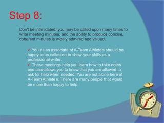 We at A-Team Athlete’s look highly upon our writing and grammatical achievements. That is why it is important to get approval before finalizing.Step 8:Don't be intimidated, you may be called upon many times to write meeting minutes, and the ability to produce concise, coherent minutes is widely admired and valued. You as an associate at A-Team Athlete’s should be happy to be called on to show your skills as a professional writer. 