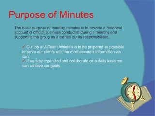 Purpose of MinutesThe basic purpose of meeting minutes is to provide a historical account of official business conducted during a meeting and supporting the group as it carries out its responsibilities. Our job at A-Team Athlete’s is to be prepared as possible to serve our clients with the most accurate information we can. 