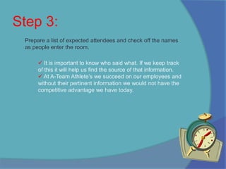 Here at A-Team Athlete’s we aim at coming up with new and innovative ways to get the help you need. Step 3:Prepare a list of expected attendees and check off the names as people enter the room.It is important to know who said what. If we keep track of this it will help us find the source of that information. 