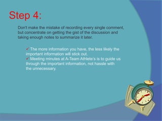 At A-Team Athlete’s we succeed on our employees and without their pertinent information we would not have the competitive advantage we have today. Step 4: Don't make the mistake of recording every single comment, but concentrate on getting the gist of the discussion and taking enough notes to summarize it later. The more information you have, the less likely the important information will stick out. 