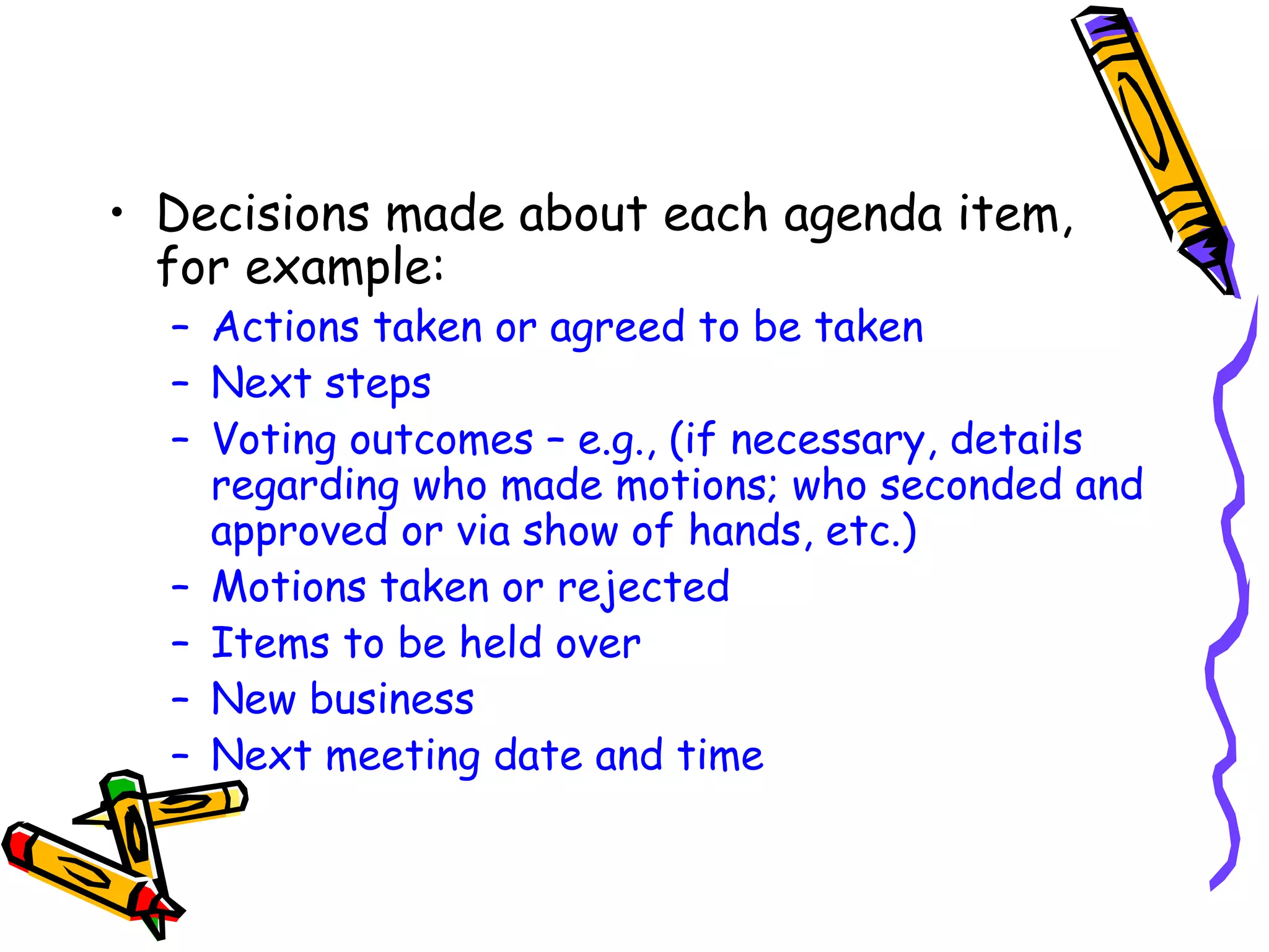 • Decisions made about each agenda item,
for example:

– Actions taken or agreed to be taken
– Next steps
– Voting outcomes – e.g., (if necessary, details
regarding who made motions; who seconded and
approved or via show of hands, etc.)
– Motions taken or rejected
– Items to be held over
– New business
– Next meeting date and time

 