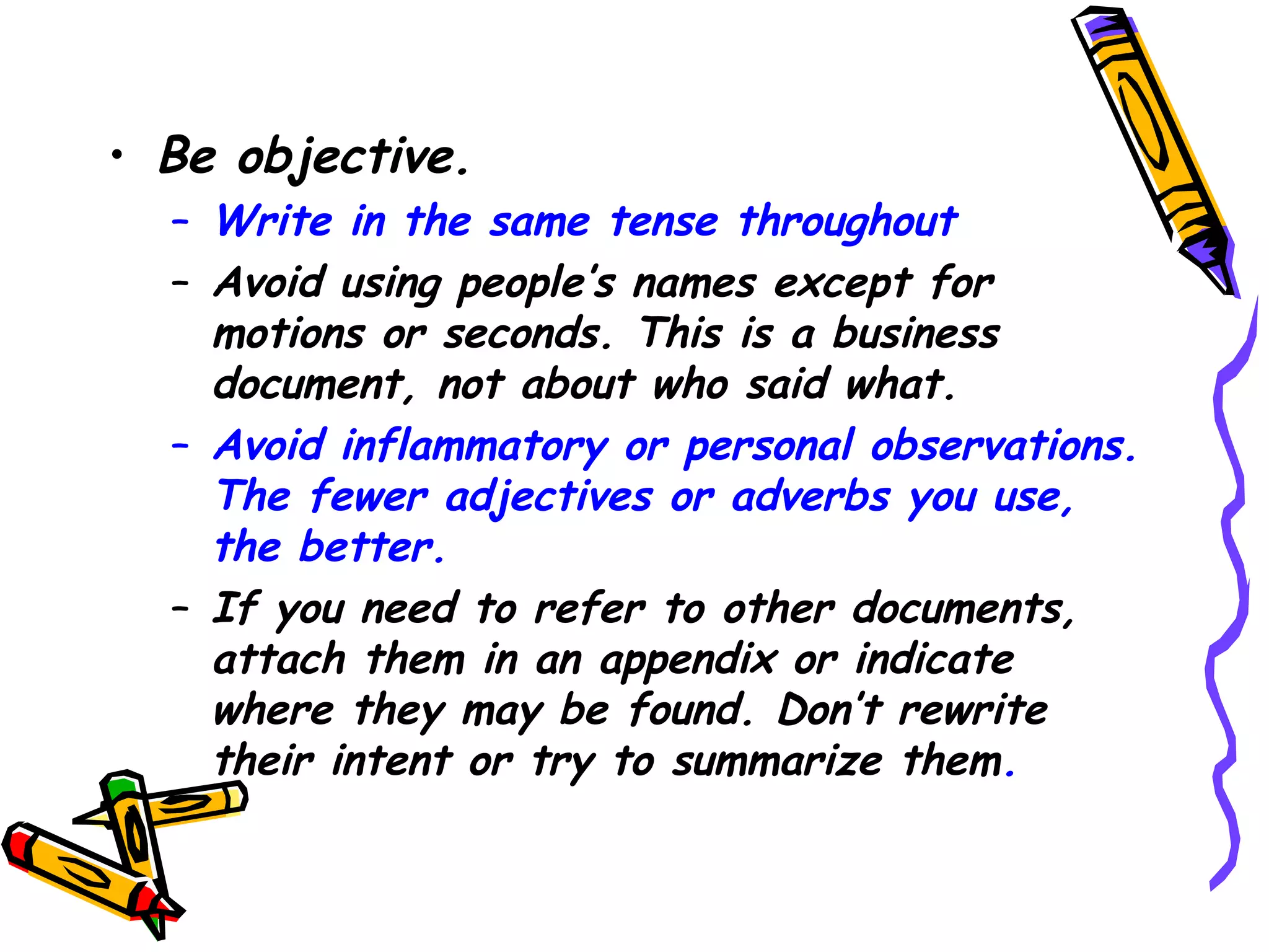 • Be objective.

– Write in the same tense throughout
– Avoid using people’s names except for
motions or seconds. This is a business
document, not about who said what.
– Avoid inflammatory or personal observations.
The fewer adjectives or adverbs you use,
the better.
– If you need to refer to other documents,
attach them in an appendix or indicate
where they may be found. Don’t rewrite
their intent or try to summarize them.

 