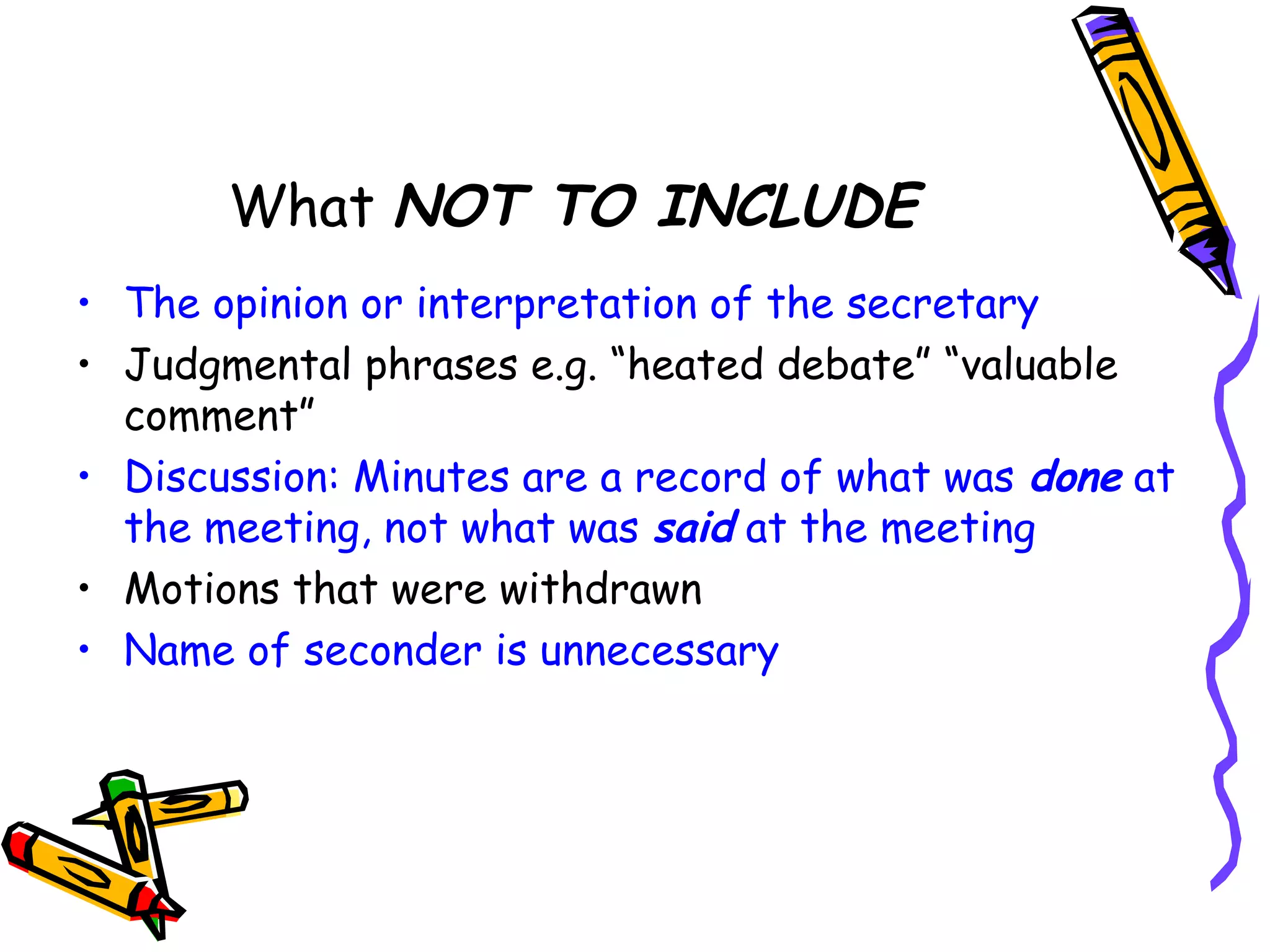 What NOT TO INCLUDE
• The opinion or interpretation of the secretary
• Judgmental phrases e.g. “heated debate” “valuable
comment”
• Discussion: Minutes are a record of what was done at
the meeting, not what was said at the meeting
• Motions that were withdrawn
• Name of seconder is unnecessary

 