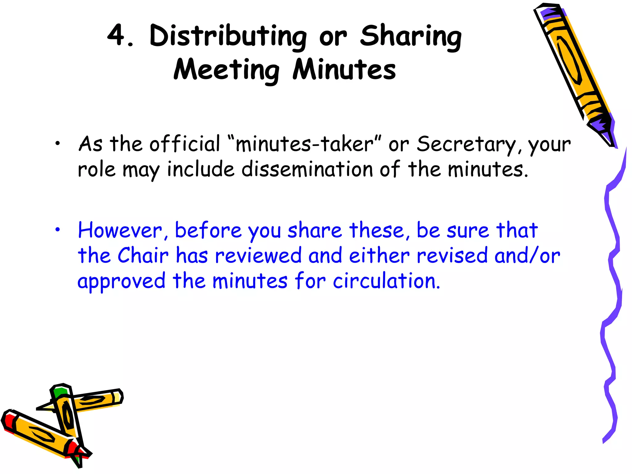 4. Distributing or Sharing
Meeting Minutes
• As the official “minutes-taker” or Secretary, your
role may include dissemination of the minutes.
• However, before you share these, be sure that
the Chair has reviewed and either revised and/or
approved the minutes for circulation.

 