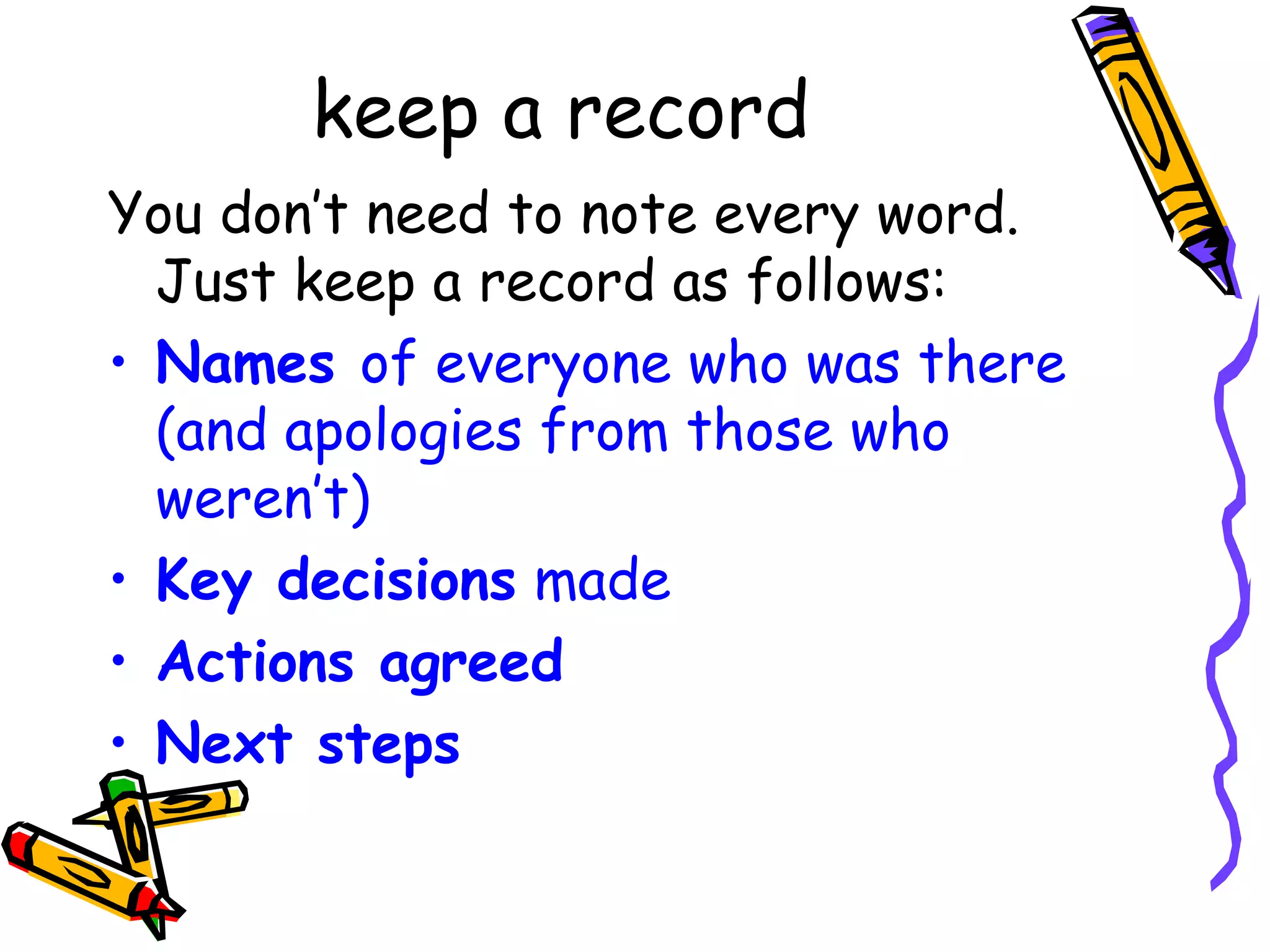 keep a record
You don’t need to note every word.
Just keep a record as follows:
• Names of everyone who was there
(and apologies from those who
weren’t)
• Key decisions made
• Actions agreed
• Next steps

 