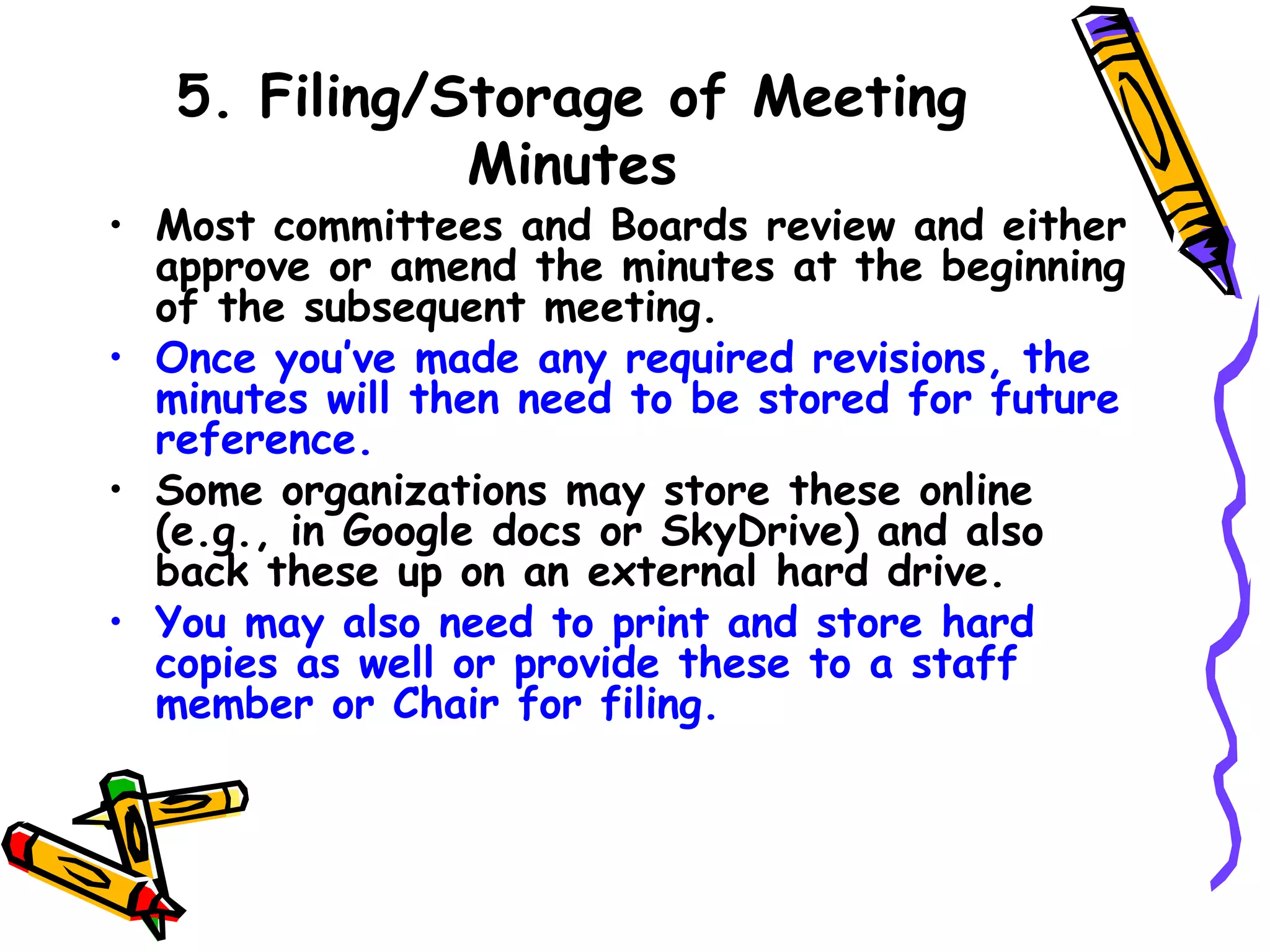 5. Filing/Storage of Meeting
Minutes

• Most committees and Boards review and either
approve or amend the minutes at the beginning
of the subsequent meeting.
• Once you’ve made any required revisions, the
minutes will then need to be stored for future
reference. 
• Some organizations may store these online
(e.g., in Google docs or SkyDrive) and also
back these up on an external hard drive. 
• You may also need to print and store hard
copies as well or provide these to a staff
member or Chair for filing.

 