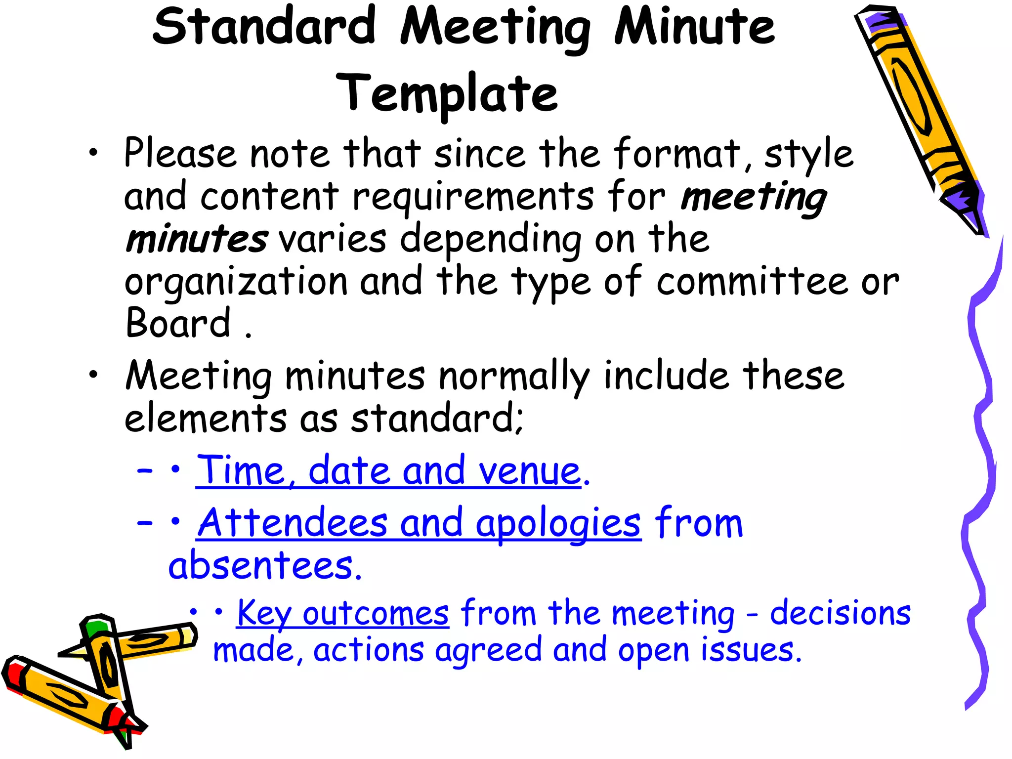 Standard Meeting Minute
Template

• Please note that since the format, style
and content requirements for meeting
minutes varies depending on the
organization and the type of committee or
Board .
• Meeting minutes normally include these
elements as standard;
– • Time, date and venue.
– • Attendees and apologies from
absentees.

• • Key outcomes from the meeting - decisions
made, actions agreed and open issues.

 