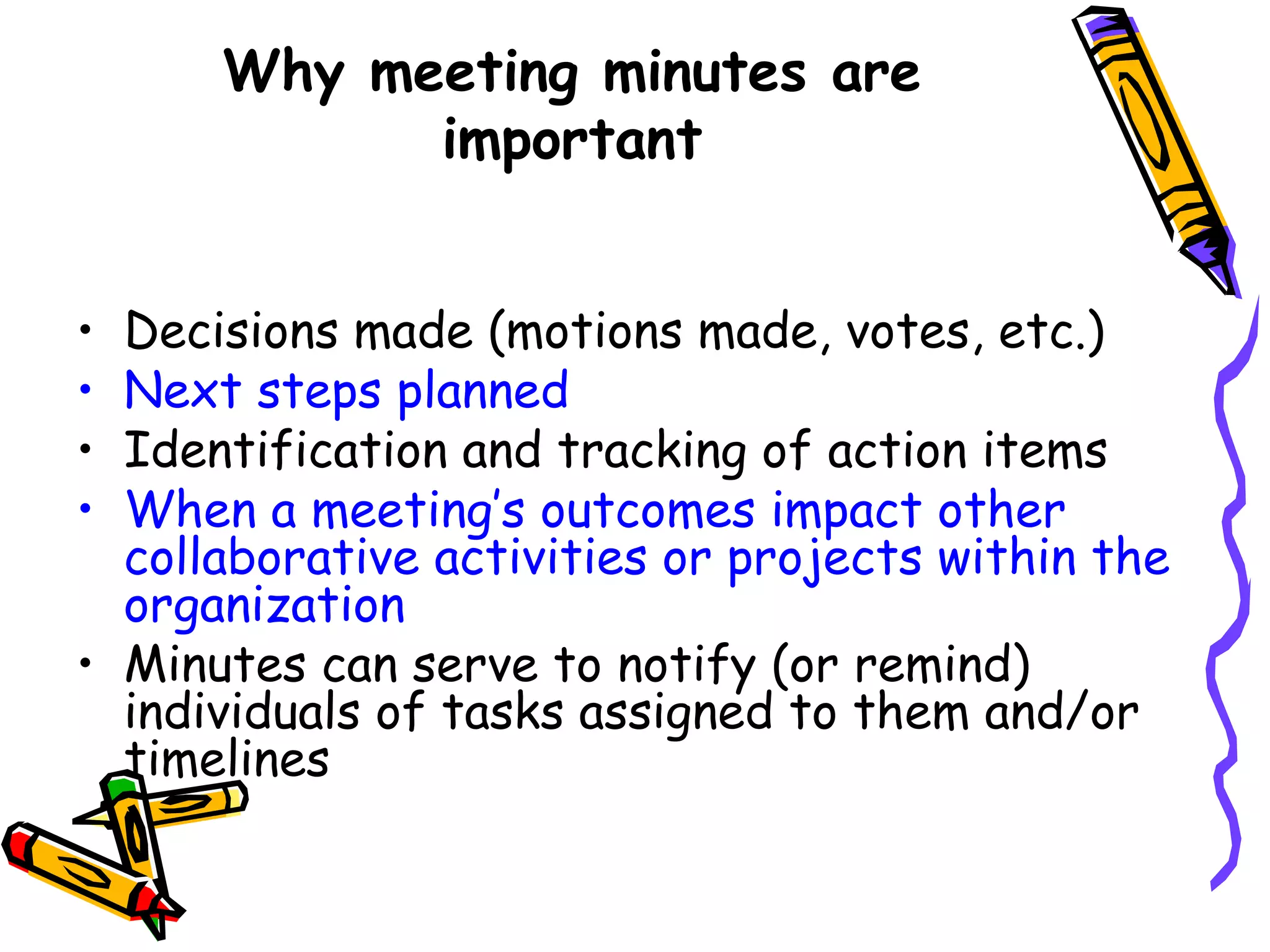 Why meeting minutes are
important
Decisions made (motions made, votes, etc.) 
Next steps planned
Identification and tracking of action items
When a meeting’s outcomes impact other
collaborative activities or projects within the
organization
• Minutes can serve to notify (or remind)
individuals of tasks assigned to them and/or
timelines
•
•
•
•

 