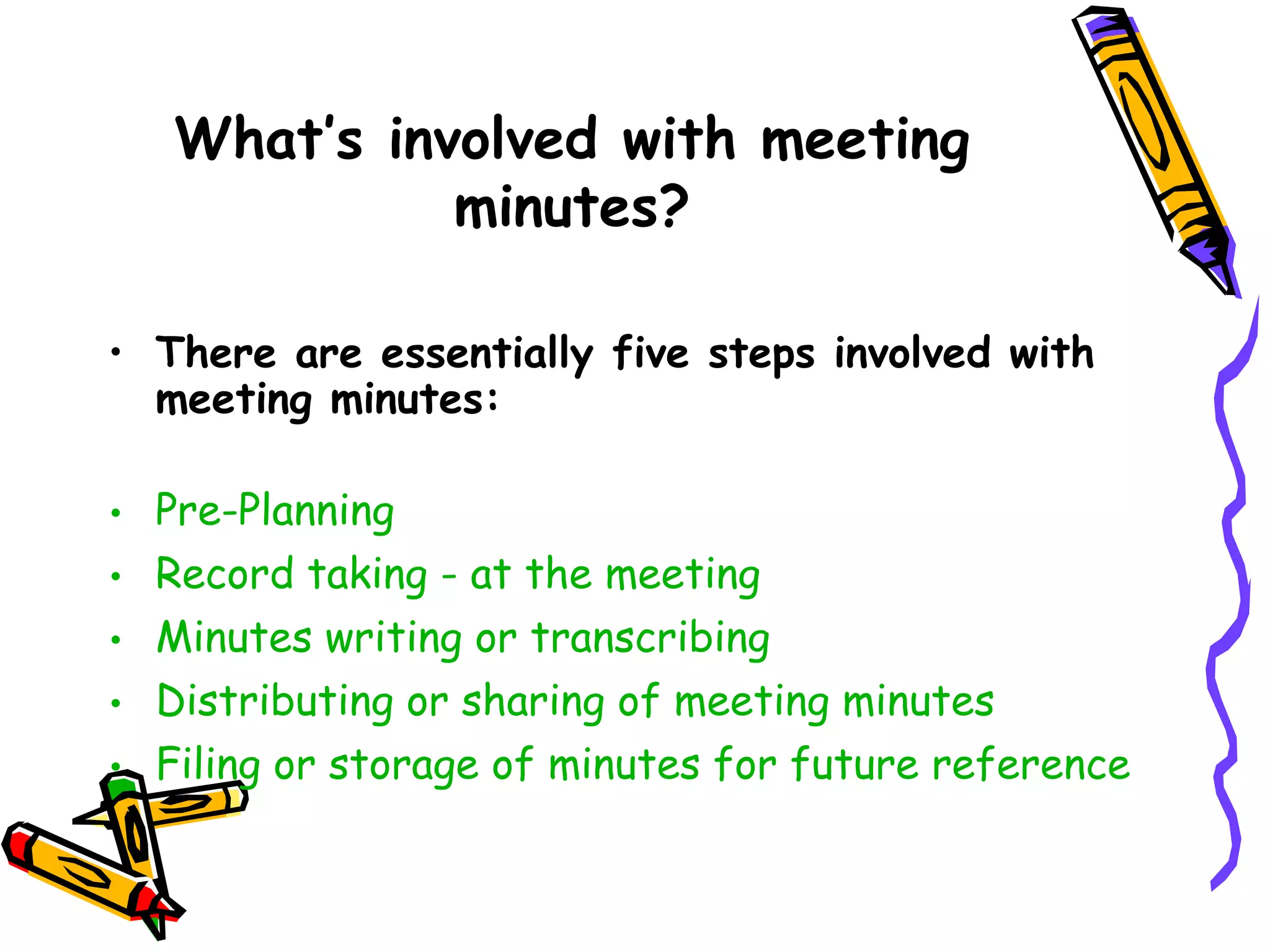 What’s involved with meeting
minutes?
• There are essentially five steps involved with
meeting minutes:
•
•
•
•
•

Pre-Planning
Record taking - at the meeting
Minutes writing or transcribing
Distributing or sharing of meeting minutes
Filing or storage of minutes for future reference

 