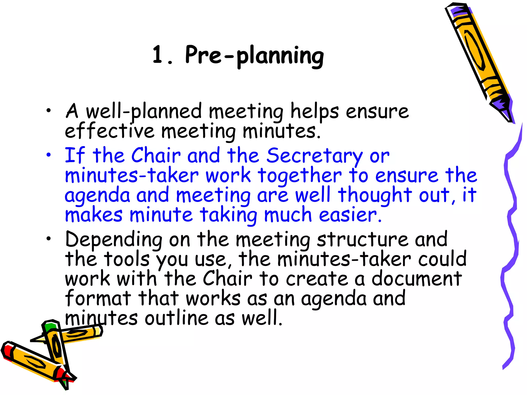 1. Pre-planning
• A well-planned meeting helps ensure
effective meeting minutes. 
• If the Chair and the Secretary or
minutes-taker work together to ensure the
agenda and meeting are well thought out, it
makes minute taking much easier.
• Depending on the meeting structure and
the tools you use, the minutes-taker could
work with the Chair to create a document
format that works as an agenda and
minutes outline as well.

 