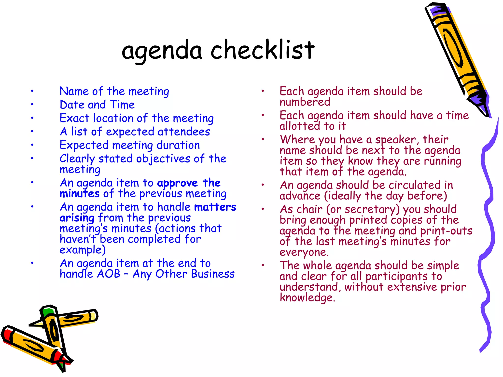 agenda checklist
•
•
•
•
•
•
•
•

•

Name of the meeting
Date and Time
Exact location of the meeting
A list of expected attendees
Expected meeting duration
Clearly stated objectives of the
meeting
An agenda item to approve the
minutes of the previous meeting
An agenda item to handle matters
arising from the previous
meeting’s minutes (actions that
haven’t been completed for
example)
An agenda item at the end to
handle AOB – Any Other Business

•
•
•

•
•

•

Each agenda item should be
numbered
Each agenda item should have a time
allotted to it
Where you have a speaker, their
name should be next to the agenda
item so they know they are running
that item of the agenda.
An agenda should be circulated in
advance (ideally the day before)
As chair (or secretary) you should
bring enough printed copies of the
agenda to the meeting and print-outs
of the last meeting’s minutes for
everyone.
The whole agenda should be simple
and clear for all participants to
understand, without extensive prior
knowledge.

 