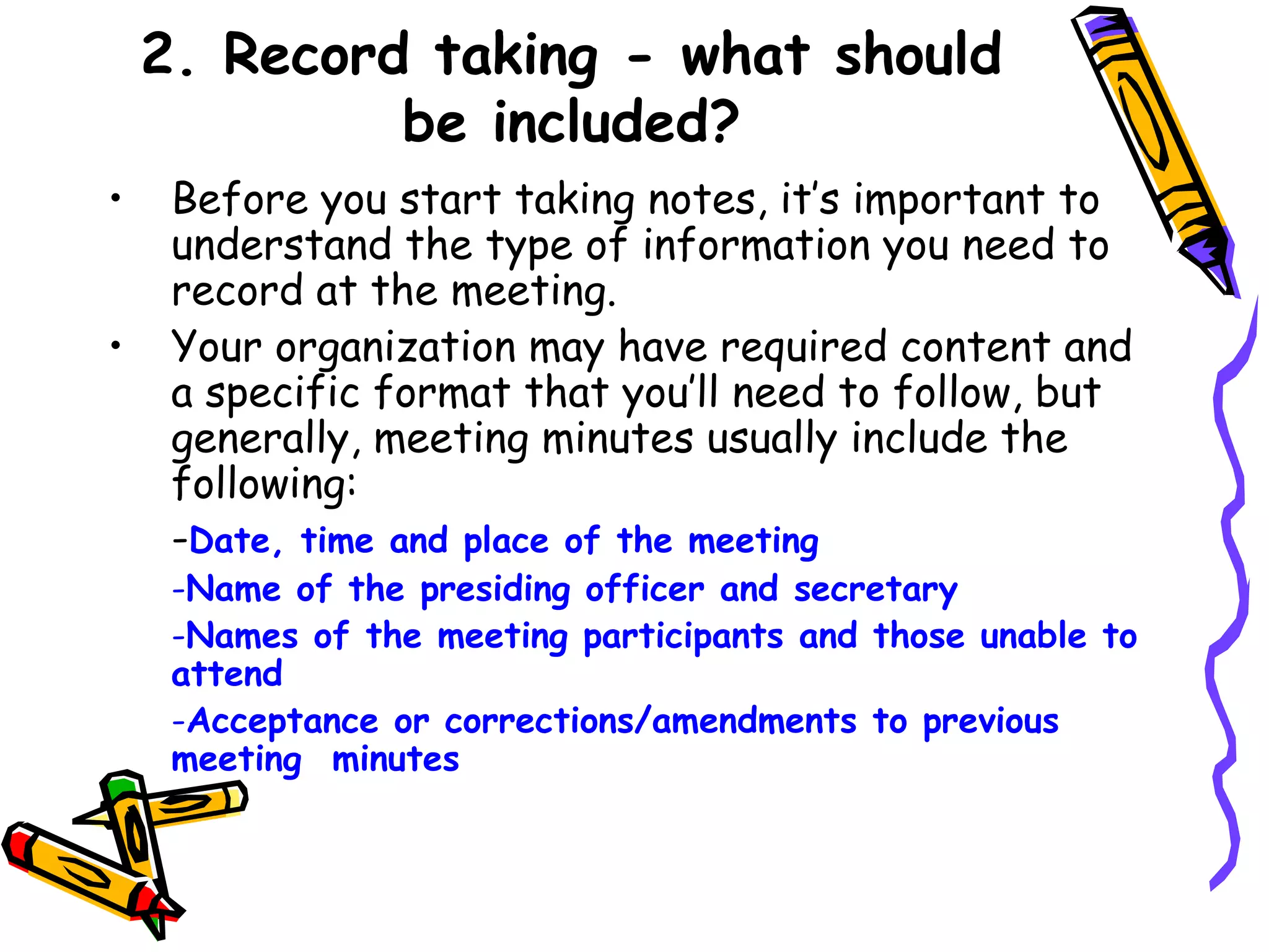 2. Record taking - what should
be included?
•
•

Before you start taking notes, it’s important to
understand the type of information you need to
record at the meeting.
Your organization may have required content and
a specific format that you’ll need to follow, but
generally, meeting minutes usually include the
following:
-Date, time and place of the meeting

-Name of the presiding officer and secretary
-Names of the meeting participants and those unable to
attend
-Acceptance or corrections/amendments to previous
meeting minutes

 
