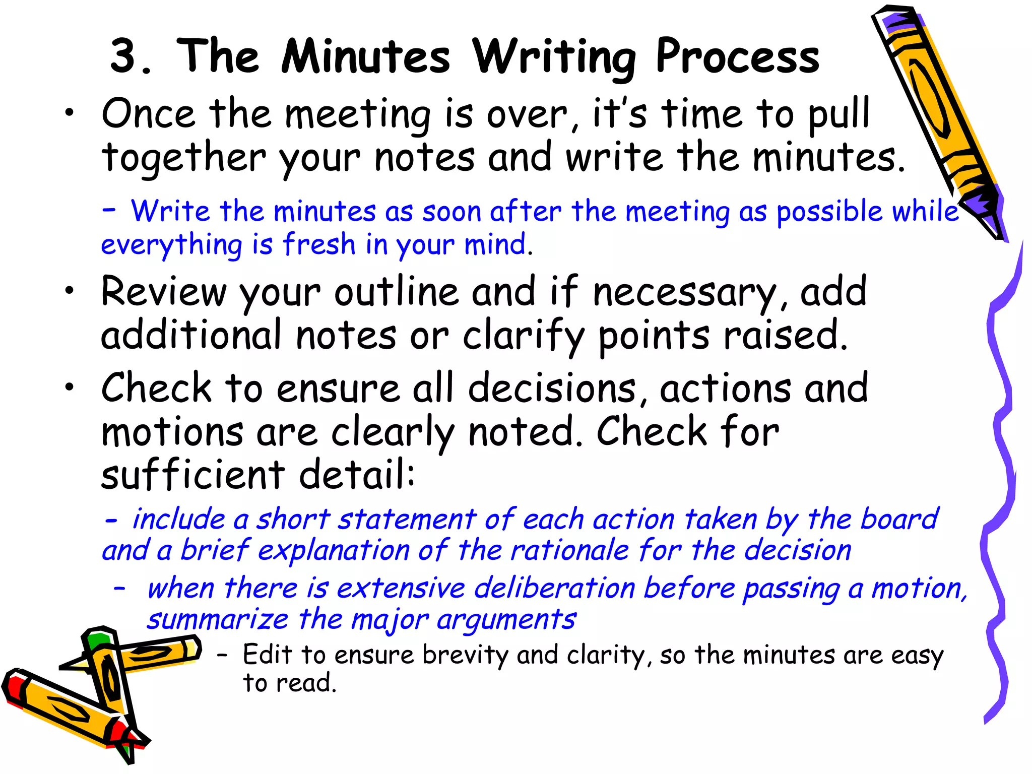 3. The Minutes Writing Process

• Once the meeting is over, it’s time to pull
together your notes and write the minutes.
- Write the minutes as soon after the meeting as possible while
everything is fresh in your mind.

• Review your outline and if necessary, add
additional notes or clarify points raised.
• Check to ensure all decisions, actions and
motions are clearly noted. Check for
sufficient detail:

- include a short statement of each action taken by the board
and a brief explanation of the rationale for the decision
– when there is extensive deliberation before passing a motion,
summarize the major arguments
– Edit to ensure brevity and clarity, so the minutes are easy
to read.

 