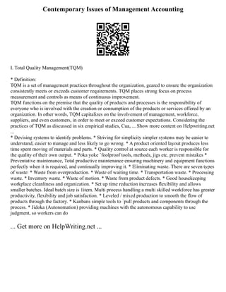 Contemporary Issues of Management Accounting
I. Total Quality Management(TQM)
* Definition:
TQM is a set of management practices throughout the organization, geared to ensure the organization
consistently meets or exceeds customer requirements. TQM places strong focus on process
measurement and controls as means of continuous improvement.
TQM functions on the premise that the quality of products and processes is the responsibility of
everyone who is involved with the creation or consumption of the products or services offered by an
organization. In other words, TQM capitalizes on the involvement of management, workforce,
suppliers, and even customers, in order to meet or exceed customer expectations. Considering the
practices of TQM as discussed in six empirical studies, Cua, ... Show more content on Helpwriting.net
...
* Devising systems to identify problems. * Striving for simplicity simpler systems may be easier to
understand, easier to manage and less likely to go wrong. * A product oriented layout produces less
time spent moving of materials and parts. * Quality control at source each worker is responsible for
the quality of their own output. * Poka yoke `foolproof tools, methods, jigs etc. prevent mistakes *
Preventative maintenance, Total productive maintenance ensuring machinery and equipment functions
perfectly when it is required, and continually improving it. * Eliminating waste. There are seven types
of waste: * Waste from overproduction. * Waste of waiting time. * Transportation waste. * Processing
waste. * Inventory waste. * Waste of motion. * Waste from product defects. * Good housekeeping
workplace cleanliness and organization. * Set up time reduction increases flexibility and allows
smaller batches. Ideal batch size is 1item. Multi process handling a multi skilled workforce has greater
productivity, flexibility and job satisfaction. * Leveled / mixed production to smooth the flow of
products through the factory. * Kanbans simple tools to `pull products and components through the
process. * Jidoka (Autonomation) providing machines with the autonomous capability to use
judgment, so workers can do
... Get more on HelpWriting.net ...
 