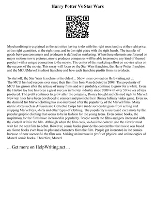 Harry Potter Vs Star Wars
Merchandising is explained as the activities having to do with the right merchandise at the right price,
at the right quantities, at the right time, and in the right place with the right hands. The transfer of
goods between consumers and producers is defined as marketing. When these elements are focused on
major motion movie pictures, movie producer companies will be able to promote any kind of themed
product with a unique connection to the movie. The center of the marketing effort on movies relies on
the success of the movie. This essay will focus on the Star Wars franchise, the Harry Potter franchise
and the MCU(Marvel Studios) franchise and how each franchise profits from its products.
To start off, the Star Wars franchise is the oldest ... Show more content on Helpwriting.net ...
The MCU has had success ever since their first film Iron Man debuted in 2008. The popularity of
MCU has grown after the release of many films and will probably continue to grow for a while. Even
the Hasbro toy line has been a great success in the toy industry since 2009 with over 50 waves of toys
produced. The profit continues to grow after the company, Disney bought and claimed right to Marvel.
New toy lines have been developed to connect and promote their Disney Infinity video game. Even so,
the demand for Marvel clothing has also increased after the popularity of the Marvel films. Many
online stores such as Amazon and Collector Corps have made successful gains from selling and
shipping Marvel tees, shirts and other types of clothing. The popularity is increased even more by the
popular graphic clothing that seems to be in fashion for the young teens. Even comic books, the
inspiration for the films have increased in popularity. People watch the films and gets interested with
the content within the film. Although when the film ends, so does the content, and the viewer must
wait for the next film to debut. However, comic books provide the content that the movie was based
on. Some books even base its plot and characters from the film. People get interested in the comics
because of how successful the film was. Making an increase in profit of physical and online copies of
Marvel comic books. Therefore, Marvel
... Get more on HelpWriting.net ...
 