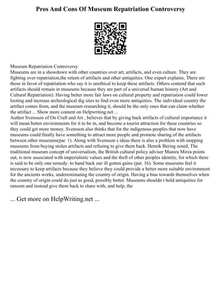 Pros And Cons Of Museum Repatriation Controversy
Museum Repatriation Controversy
Museums are in a showdown with other countries over art, artifacts, and even culture. They are
fighting over repatriation,the return of artifacts and other antiquities. One expert explains, There are
those in favor of repatriation who say it is unethical to keep these artifacts. Others contend that such
artifacts should remain in museums because they are part of a universal human history (Art and
Cultural Repatriation). Having better more fair laws on cultural property and repatriation could lower
looting and increase archeological dig sites to find even more antiquities. The individual country the
artifact comes from, and the museum researching it, should be the only ones that can claim whether
the artifact ... Show more content on Helpwriting.net ...
Author Svensson of On Craft and Art , believes that by giving back artifacts of cultural importance it
will mean better environments for it to be in, and become a tourist attraction for these countries so
they could get more money. Svensson also thinks that for the indigenous peoples that now have
museums could finally have something to attract more people and promote sharing of the artifacts
between other museums(par. 1). Along with Svensson s ideas there is also a problem with stopping
museums from buying stolen artifacts and refusing to give them back. Henrik Bering noted, The
traditional museum concept of universalism, the British cultural policy adviser Munira Mirza points
out, is now associated with imperialistic values and the theft of other peoples identity, for which there
is said to be only one remedy: to hand back our ill gotten gains (par. 16). Some museums feel it
necessary to keep artifacts because they believe they could provide a better more suitable environment
for the ancients works, underestimating the country of origin. Having a bias towards themselves when
the country of origin could do just as good, possibly better. Museums shouldn t hold antiquities for
ransom and instead give them back to share with, and help, the
... Get more on HelpWriting.net ...
 