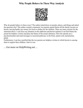 Why People Behave In These Way Analysis
Why do people behave in these ways? The author jotted down on people, places, and things and asked
the question why? The author created a statement, two parents spend almost all the family income on
heroin, leaving hardly any money for food or clothes for the children. There are many reasons for the
statement above. I can focus my attention on the addiction and heroin (opiates) I can first blame the
parent his helpless victims and place the blame of the actual substance. How the opioids are a
psychostimulant and send messages to neuronal pathways in the brain, spinal cord, and pituitary
gland.
Furthermore, I can have justified that the two parents are helpless victims in which heroin is causing
them to neglect their children. And it is not
... Get more on HelpWriting.net ...
 