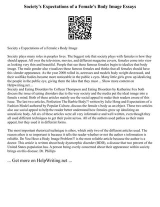 Society’s Expectations of a Female’s Body Image Essays
Society s Expectations of a Female s Body Image
Society plays many roles in peoples lives. The biggest role that society plays with females is how they
should appear. All over the television, movies, and different magazine covers, females come into view
as looking very thin and beautiful. People that see these famous females begin to idealize that body
image. The male gender also visualizes these famous females and thinks that all females should have
this slender appearance. As the year 2000 rolled in, actresses and models body weight decreased, and
their waiflike bodies became more noticeable in the public s eyes. Many little girls grow up idealizing
the people in the public eye, giving them the idea that they must ... Show more content on
Helpwriting.net ...
Society and Eating Disorders by Colleen Thompson and Eating Disorders by Katherine Fox both
discuss the issue of eating disorders due to the way society and the media put the ideal image into a
female s mind. Both of these articles mainly use the social appeal to make their readers aware of this
issue. The last two articles, Perfection The Barbie Body?! written by Julie Hong and Expectations of a
Fashion Model authored by Popular Culture, discuss the female s body as an object. These two articles
also use social appeal to help the reader better understand how females grow up idealizing an
unrealistic body. All six of these articles were all very informative and well written, even though they
all used different techniques to get their point across. All of the authors used pathos as their main
appeal, but they used it in different forms.
The most important rhetorical technique is ethos, which only two of the different articles used. The
reason ethos is so important is because it tells the reader whether or not the author s information is
reliable. Do You Have a Body Image Problem?! is the most reliable article because the author is a
doctor. This article is written about body dysmorphic disorder (BDD), a disease that two percent of the
United States population has. A person being overly concerned about their appearance within society
brings on this disease. Dr. Phillips
... Get more on HelpWriting.net ...
 
