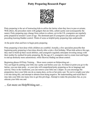 Potty Preparing Research Paper
Potty preparing is the act of instructing kids to utilize the latrine when they have to poo or urinate.
With others, the procedure starts with gadgets that are little, called a potty seat (consequently the
name). Potty preparing may change from culture to culture, yet in the US, youngsters are regularly
potty prepared at around 3 years of age. The dominant part of youngsters can practice gut control
preceding learning bladder control. Think of some as helpful potty preparing trips underneath:
At the point when and how to begin potty preparing
Potty preparing is best done while children are youthful. Actually, a few specialists prescribe that
beginning potty preparing is best done directly after a tyke s first birthday. When kids achieve this age,
they start to build up their social abilities, and youngsters regularly anticipate investing energy with
their mother by method for potty preparing. By the age of 2, youngsters start to create trust and begin
to end up distinctly more autonomous, while likewise finding out about control.
Beginning phases Of Potty Training ... Show more content on Helpwriting.net ...
You can begin by putting your little one s potty seat before your can. At whatever point you go to the
latrine, you can state potty , so your tyke will comprehend potty preparing as far as language and
activity. Once in the washroom, you can remove your little one s diaper. As you encourage the
preparation, have your little one do as mama does, on his or her potty seat. Try not to weight your tyke
a lot into doing this, and attempt to abstain from being negative. Be understanding and recall that it
may take your little one many tries to get this privilege. Attempt to make the procedure fun, as you
educate your little one and
... Get more on HelpWriting.net ...
 