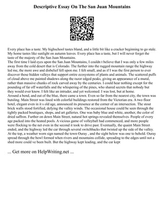 Descriptive Essay On The San Juan Mountains
Every place has a taste. My highschool tastes bland, and a little bit like a cracker beginning to go stale.
My home tastes like sunlight on autumn leaves. Every place has a taste, but I will never forget the
taste of the majesty of the San Juan Mountains.
The first time I laid eyes upon the San Juan Mountains, I couldn t believe that I was only a few miles
away from the cold desert that is Colorado. The further into the rugged mountain range the highway
led me, the more awe and disbelief fell upon me. I felt small, and as if I was the first person to ever
discover those hidden valleys that support entire ecosystems of plants and animals. The scattered puffs
of cloud above me painted shadows along the razor edged peaks, giving an appearance of a mural,
rather than massive chunks of rock carved away by the centuries. I could hear nothing except for the
pounding of far off waterfalls and the whispering of the pines, who shared secrets that nobody but
they would ever know. I felt like an intruder, and yet welcomed. I was lost, but at home.
Around a bend, and out of the blue, there came a town. Even so far from the nearest city, the town was
butsling. Main Street was lined with colorful buildings restored from the Victorian era. A two floor
hotel, elegant even in it s old age, announced its presence at the corner of an intersection. The stout
brick walls stood fortified, defying the valley winds. The occasional house could be seen through the
tightly packed boutiques, shops, and art galleries. One was baby blue and white, another, the color of
dried saffron. Further on down Main Street, natural hot springs revealed themselves. People of every
age packed into the heated pools. A vicious game of volleyball had commenced, and more people
were flocking to the net even in the second it took to drive past. Eventually, the quaint Main Street
ended, and the highway led the car through several switchbacks that twisted up the side of the valley.
At the top, a weather worn sign named the town Ouray , and the sight below was one to behold. Ouray
spread through the bowl formed when rivers and mountains collide, spreading to the edges until not a
shed more could ve been built. But the highway kept leading, and the car kept
... Get more on HelpWriting.net ...
 