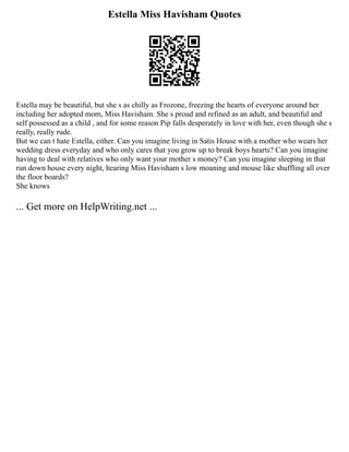 Estella Miss Havisham Quotes
Estella may be beautiful, but she s as chilly as Frozone, freezing the hearts of everyone around her
including her adopted mom, Miss Havisham. She s proud and refined as an adult, and beautiful and
self possessed as a child , and for some reason Pip falls desperately in love with her, even though she s
really, really rude.
But we can t hate Estella, either. Can you imagine living in Satis House with a mother who wears her
wedding dress everyday and who only cares that you grow up to break boys hearts? Can you imagine
having to deal with relatives who only want your mother s money? Can you imagine sleeping in that
run down house every night, hearing Miss Havisham s low moaning and mouse like shuffling all over
the floor boards?
She knows
... Get more on HelpWriting.net ...
 