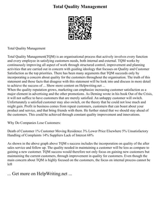 Total Quality Management
Total Quality Management
Total Quality Management(TQM) is an organisational process that actively involves every function
and every employee in satisfying customers needs, both internal and external. TQM works by
continuously improving all aspect of work through structured control, improvement and planning
activities that are carried out in concern with guiding ideology that focuses on Quality and Customer
Satisfaction as the top priorities. There has been many arguments that TQM succeeds only by
incorporating a concern about quality for the customers throughout the organisation. The truth of this
statement and those facts that disagree with this statement will be look into and discuss in more detail
to achieve the success of ... Show more content on Helpwriting.net ...
When the quality reputation grows, marketing can emphasize increasing customer satisfaction as a
major element in advertising and the other promotions. As Deming wrote in his book Out of the Crisis,
it will not suffice to have customers that are merely satisfied. An unhappy customer will switch.
Unfortunately a satisfied customer may also switch, on the theory that he could not lose much and
might gain. Profit in business comes from repeat customers, customers that can boast about your
product and service, and that bring friends with them. He further stated that we should stay ahead of
the customers. This could be achieved through constant quality improvement and innovations.
Why Do Companies Lose Customers:
Death of Customer 1% Customer Moving Residence 3% Lower Price Elsewhere 5% Unsatisfactory
Handling of Complaints 14% Suppliers Lack of Interest 68%
As shown in the above graph above TQM s success includes the incorporation on quality of the after
sales service and follow up. The quality needed in maintaining a customer will be less as compare to
gaining a new customer. TQM success would therefore not only focus on gaining new customers but
maintaining the current customers, through improvement in quality for customers. Even though the
main concern about TQM is highly focused on the customers, the focus on internal process cannot be
left
... Get more on HelpWriting.net ...
 
