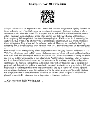 Example Of Art Of Persuasion
Mikiyas Hailemichael Art Appreciation 1301 03/07/2018 Museum Assignment It s pretty clear that art
is one and major part of our life because we experience it in our daily basis. Art is related to who we
are somehow and sometimes words fails to express how art and our lives are interdependent to each
other. I have seen some art galleries a little while ago but now that I have learned all these things I
have completely different point of view towards every single art. I believe that Art is something that
captures the eye. Whether the artist is trying to communicate an emotion, an idea or something else,
the most important thing is how well the audience receives it. However, art can also be shocking,
something new. If a creative piece by an artist can spark the ... Show more content on Helpwriting.net
...
One example would be the painting of The Shepherd Faustulus Bringing Romulus and Remus to His
Wife. This oil painting made in 1654 shows a father carrying two babies with a shit and handing them
back to his wife. This painting can persuade the viewers that a man is also capable of caring for babies
and it is not just the women s duty to look after babies. Another notable example of art of persuasion,
that is not in the Dallas Museum of Art but that is covered in the text book, would be the Egyptian
sculptures of the pharaoh. The sculpture had a human body with a wild animal face to represent the
personality of that particular god/ess in a symbolic way which symbolizes how powerful and different
the pharaoh is from the general citizen. The sculptures had one leg in front of the other to represent
that the pharaoh leads and to show the mightiness of the Egyptians to the rest of the world. I believe
this sculpture fit best in art of persuasions because it the purpose of this sculpture is to present the
pharaoh as a god to Egyptians and also to shape other civilizations opinion on
... Get more on HelpWriting.net ...
 