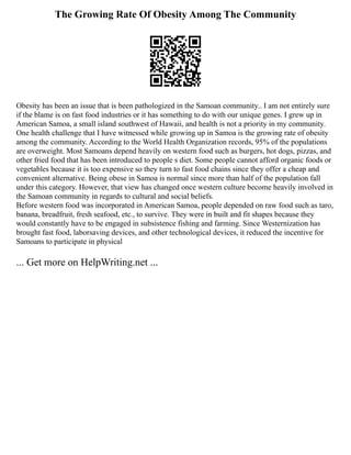 The Growing Rate Of Obesity Among The Community
Obesity has been an issue that is been pathologized in the Samoan community.. I am not entirely sure
if the blame is on fast food industries or it has something to do with our unique genes. I grew up in
American Samoa, a small island southwest of Hawaii, and health is not a priority in my community.
One health challenge that I have witnessed while growing up in Samoa is the growing rate of obesity
among the community. According to the World Health Organization records, 95% of the populations
are overweight. Most Samoans depend heavily on western food such as burgers, hot dogs, pizzas, and
other fried food that has been introduced to people s diet. Some people cannot afford organic foods or
vegetables because it is too expensive so they turn to fast food chains since they offer a cheap and
convenient alternative. Being obese in Samoa is normal since more than half of the population fall
under this category. However, that view has changed once western culture become heavily involved in
the Samoan community in regards to cultural and social beliefs.
Before western food was incorporated in American Samoa, people depended on raw food such as taro,
banana, breadfruit, fresh seafood, etc., to survive. They were in built and fit shapes because they
would constantly have to be engaged in subsistence fishing and farming. Since Westernization has
brought fast food, laborsaving devices, and other technological devices, it reduced the incentive for
Samoans to participate in physical
... Get more on HelpWriting.net ...
 