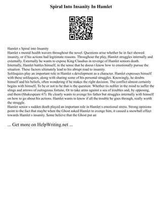 Spiral Into Insanity In Hamlet
Hamlet s Spiral into Insanity
Hamlet s mental health wavers throughout the novel. Questions arise whether he in fact showed
insanity, or if his actions had legitimate reasons. Throughout the play, Hamlet struggles internally and
externally. Externally he wants to expose King Claudius in revenge of Hamlet seniors death.
Internally, Hamlet battles himself, in the sense that he doesn t know how to emotionally pursue the
situation. These factors ultimately lead to his abrupt road to insanity.
Soliloquies play an important role in Hamlet s development as a character. Hamlet expresses himself
with these soliloquies, along with sharing some of his personal struggles. Knowingly, he doubts
himself and his beliefs, often wondering if he makes the right decision. The conflict almost certainly
begins with himself, To be or not to be that is the question: Whether tis nobler in the mind to suffer the
slings and arrows of outrageous fortune, Or to take arms against a sea of troubles and, by opposing,
end them (Shakespeare 67). He clearly wants to avenge his father but struggles internally with himself
on how to go about his actions. Hamlet wants to know if all the trouble he goes through, really worth
the struggle.
Hamlet senior s sudden death played an important role in Hamlet s emotional stress. Strong opinions
point to the fact that maybe when the Ghost asked Hamlet to avenge him, it caused a snowball effect
towards Hamlet s insanity. Some believe that the Ghost put an
... Get more on HelpWriting.net ...
 