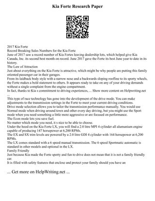 Kia Forte Research Paper
2017 Kia Forte
Record Breaking Sales Numbers for the Kia Forte
June of 2017 saw a record number of Kia Fortes leaving dealership lots, which helped give Kia
Canada, Inc. its second best month on record. June 2017 gave the Forte its best June year to date in its
history.
The Law of Attraction
Just about everything on the Kia Forte is attractive, which might be why people are putting this family
oriented passenger car in their garages.
From its laidback body style with a narrow nose and a backwards sloping roofline to its sporty wheels,
the Forte makes a bold statement to others. It appears ready to take on any of your driving demands
without a single complaint from the engine compartment.
In fact, thanks to Kia s commitment to driving experiences, ... Show more content on Helpwriting.net
...
This type of race technology has gone into the development of the drive mode. You can make
adjustments to the transmission settings in the Forte to meet your current driving conditions.
Drive mode selection allows you to tailor the transmission performance manually. You would use
Normal mode when driving around town and other every day driving, but you might use the Sport
mode when you need something a little more aggressive or are focused on performance.
The Econ mode lets you save fuel.
No matter which mode you need, it s nice to be able to choose.
Under the hood on the Kia Forte LX, you will find a 2.0 litre MPI 4 cylinder all alumunium engine
capable of producing 147 horsepower at 6,200 RPMs.
The EX and SX trim levels are powered by a 2.0 litre GDI 4 cylinder with 164 horsepower at 6,200
RPMs.
The LX comes standard with a 6 speed manual transmission. The 6 speed Sportmatic automatic is
standard in other models and optional in the LX.
Family Friendly
Just because Kia made the Forte sporty and fun to drive does not mean that it is not a family friendly
car.
It is filled with safety features that enclose and protect your family should you have an
... Get more on HelpWriting.net ...
 