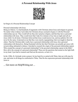 A Personal Relationship With Jesus
he Origin of a Personal Relationship Concept
Personal relationship with Jesus.
Being an Atheist, I ve had hundreds of arguments with Christians about Jesus and religion in general.
No matter what evidence I provided, the Christian always seemed to bypass it with the Personal
relationship cop out. They would tell me they don t practice religion, and that they have a personal
relationship with Jesus. They would insist that I take five minutes of my time at night and call on
Jesus while I m all alone. Christians believed that Jesus would answer me, and my pathetic life will
never be the same. It dawned on me that they were merely regurgitating what was taught to them by
others. That the Christian didn t really have a personal relationship with Jesus, but a personal
relationship with themselves. Being frustrated with the fact that Christians can actually get away with
not providing substantial evidence, I decided to research the origin of the personal relationship copout.
Who created the concept of a personal relationship? Is the personal relationship copout in the bible?
How old is the concept of a personal relationship? These are the questions that turned on the light bulb
in my head. I just had to research and find out the answers, so here it is.
In the 1200s, St. Gertrude wrote a prayer: let my heart be so united with Thine, that our wills may be
one, and mine in all things be conformed to Thine. That fits the expression personal relationship with
Jesus to
... Get more on HelpWriting.net ...
 
