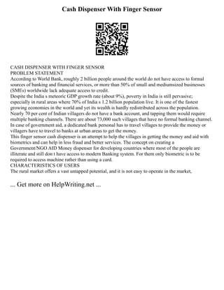 Cash Dispenser With Finger Sensor
CASH DISPENSER WITH FINGER SENSOR
PROBLEM STATEMENT
According to World Bank, roughly 2 billion people around the world do not have access to formal
sources of banking and financial services, or more than 50% of small and mediumsized businesses
(SMEs) worldwide lack adequate access to credit.
Despite the India s meteoric GDP growth rate (about 9%), poverty in India is still pervasive;
especially in rural areas where 70% of India s 1.2 billion population live. It is one of the fastest
growing economies in the world and yet its wealth is hardly redistributed across the population.
Nearly 70 per cent of Indian villagers do not have a bank account, and tapping them would require
multiple banking channels. There are about 73,000 such villages that have no formal banking channel.
In case of government aid, a dedicated bank personal has to travel villages to provide the money or
villagers have to travel to banks at urban areas to get the money.
This finger sensor cash dispenser is an attempt to help the villages in getting the money and aid with
biometrics and can help in less fraud and better services. The concept on creating a
Government/NGO AID Money dispenser for developing countries where most of the people are
illiterate and still don t have access to modern Banking system. For them only biometric is to be
required to access machine rather than using a card.
CHARACTERISTICS OF USERS
The rural market offers a vast untapped potential, and it is not easy to operate in the market,
... Get more on HelpWriting.net ...
 
