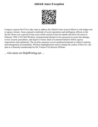 Aldrich Ames Exception
Congress expects the CIA to take steps to address the Aldrich Ames treason fallout or risk budget cuts
or agency closure. Ames exposed a multitude of secret operations and intelligence officers to the
Soviet Union over a period of nine years which caused at least ten deaths and led to his arrest in
February 1994. CIA Chief Woolsey commissioned internal review processes to assess the damage,
review security procedures, and inquire if Ames chain of command failed to follow agency
expectations and regulations. The security measures review produced proposals to improve training
and management accountability. Woolsey highlighted the need to change the culture of the CIA, one
akin to a fraternity membership for life. Former CIA Director William
... Get more on HelpWriting.net ...
 