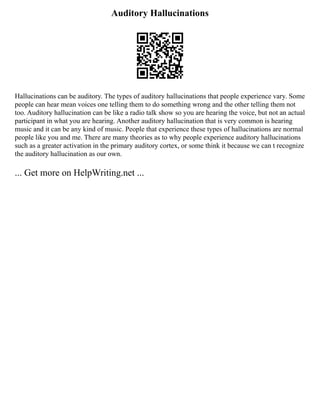 Auditory Hallucinations
Hallucinations can be auditory. The types of auditory hallucinations that people experience vary. Some
people can hear mean voices one telling them to do something wrong and the other telling them not
too. Auditory hallucination can be like a radio talk show so you are hearing the voice, but not an actual
participant in what you are hearing. Another auditory hallucination that is very common is hearing
music and it can be any kind of music. People that experience these types of hallucinations are normal
people like you and me. There are many theories as to why people experience auditory hallucinations
such as a greater activation in the primary auditory cortex, or some think it because we can t recognize
the auditory hallucination as our own.
... Get more on HelpWriting.net ...
 