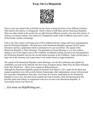 Essay On La Hispaniola
There is only one island in the world that can lay claim to being the home of two different countries.
That island is the historic, La Hispaniola, which is home to both Haiti and the Dominican Republic.
There are other islands in the world who are split between different countries, but none that contain, in
entirety, two distinct nations. The island of La Hispaniola resides in the Caribbean ocean and is a part
of the Greater Antilles archipelago.
Cuba is the only country in the large area of the Caribbean that has a larger land mass and population
than the Dominican Republic. The land mass of the Dominican Republic measures 48,422 square
kilometers and has a population which is estimated to be over ten million. The capital of the
Dominican Republic is Santo Domingo. The population of Santo Domingo is over four million,
making it one of the largest cities in the Caribbean. In addition to being second in size and population,
the Dominican Republic also has the second largest economy in the Caribbean. Today tourism plays a
large role in the economy, but in past times it was mainly based on sugar production.
The capital of the Dominican Republic, Santo Domingo, was the first settlement and capital city
established, not only by the Spanish, but also of any European nation. Other firsts for Santo Domingo
in the New World was ... Show more content on Helpwriting.net ...
Although the Dominican Republic gained its freedom from Spain in 1821, rights for the black and
mulatto population were still severely limited. Surprisingly, after independence slavery still persisted.
Not long after independence, then ruler, Jose Nunez de Caceras, made plans for the Dominican
Republic to join a new, but short lived, republic the Gran Colombia. Haiti felt threatened by this
possible union and worked, in conjunction with slave revolts in the Dominican Republic, to
successfully unseat Jose Nunez de
... Get more on HelpWriting.net ...
 